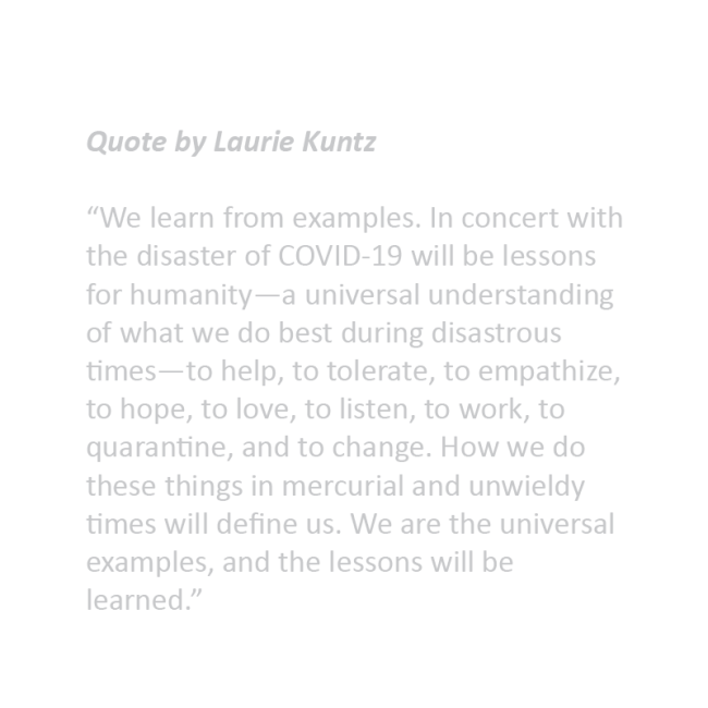Quote by Laurie Kuntz “We learn from examples. In concert with the disaster of COVID-19 will be lessons for humanity—a universal understanding of what we do best during disastrous times—to help, to tolerate, to empathize, to hope, to love, to listen, to work, to quarantine, and to change. How we do these things in mercurial and unwieldy times will define us. We are the universal examples, and the lessons will be learned.”
