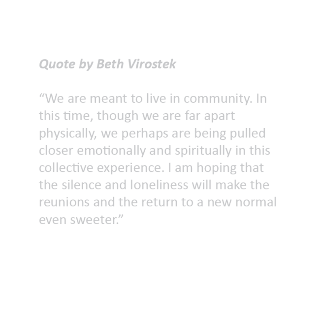 Quote by Beth Virostek “We are meant to live in community. In this time, though we are far apart physically, we perhaps are being pulled closer emotionally and spiritually in this collective experience. I am hoping that the silence and loneliness will make the reunions and the return to a new normal even sweeter.”